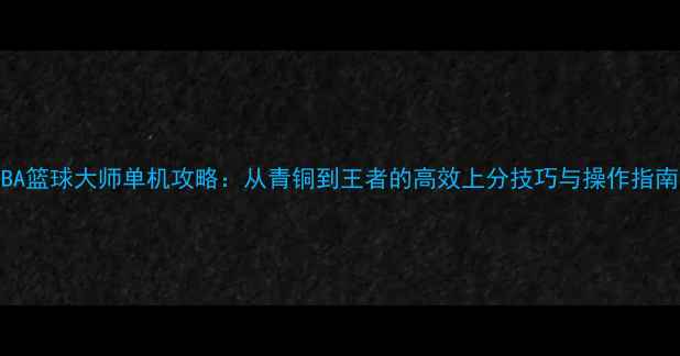 NBA篮球大师单机攻略从青铜到王者的高效上分技巧与操作指南