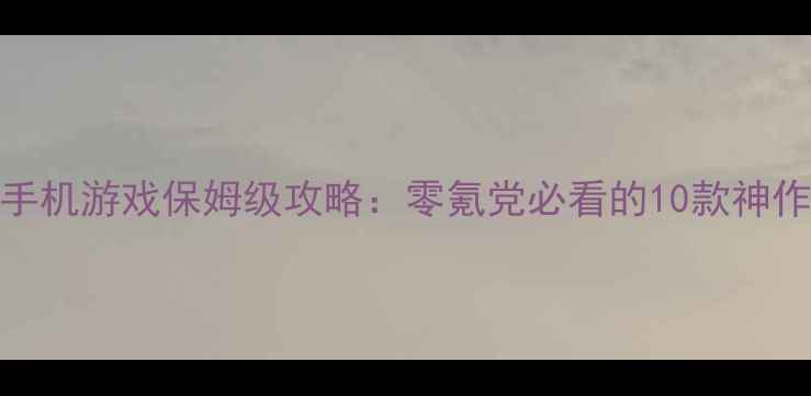 单机仙侠手机游戏保姆级攻略零氪党必看的10款神作通关指南