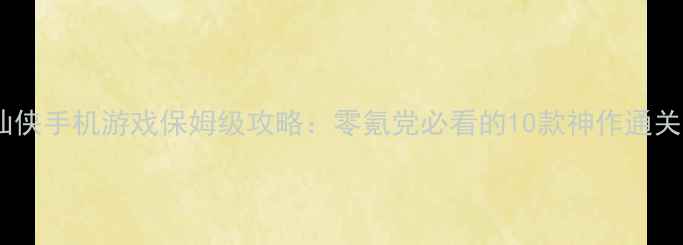 单机仙侠手机游戏保姆级攻略零氪党必看的10款神作通关指南