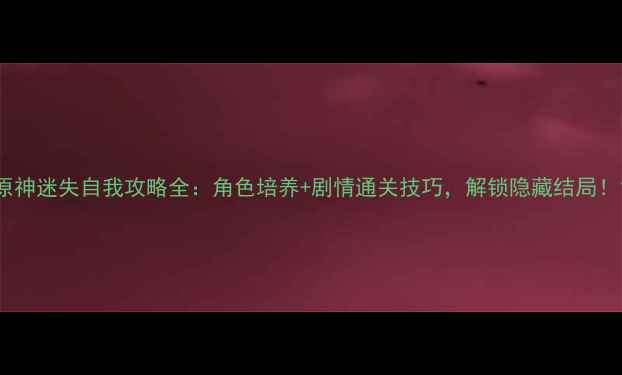 原神迷失自我攻略全角色培养剧情通关技巧解锁隐藏结局
