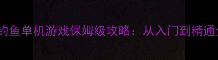 必玩钓鱼单机游戏保姆级攻略从入门到精通全