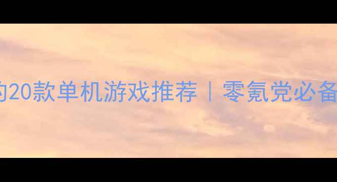 必玩性价比最高的20款单机游戏推荐零氪党必备通关不烧钱攻略