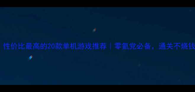 必玩性价比最高的20款单机游戏推荐零氪党必备通关不烧钱攻略