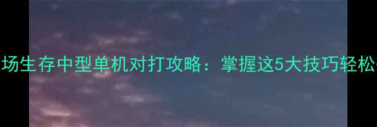 必玩战场生存中型单机对打攻略掌握这5大技巧轻松碾压对手