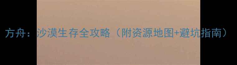 方舟沙漠生存全攻略附资源地图避坑指南