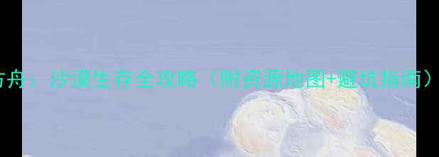 方舟沙漠生存全攻略附资源地图避坑指南