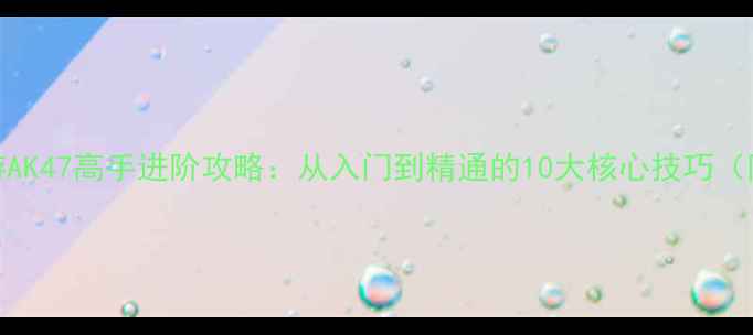穿越火线手游AK47高手进阶攻略从入门到精通的10大核心技巧附实战技巧