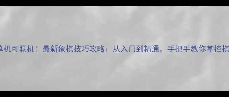 单机可联机最新象棋技巧攻略从入门到精通手把手教你掌控棋局
