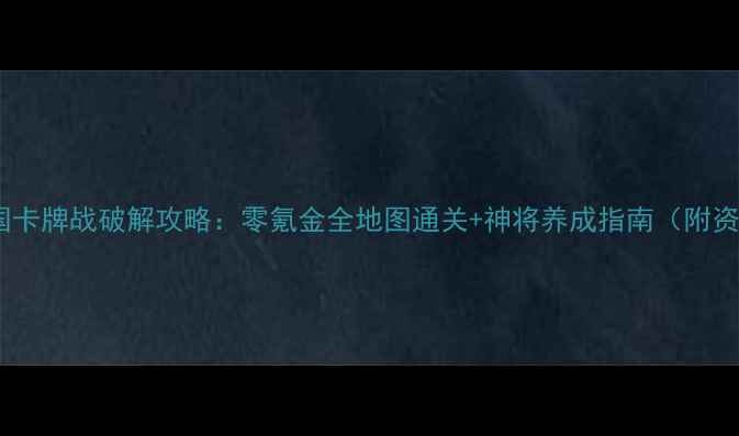 单机三国卡牌战破解攻略零氪金全地图通关神将养成指南附资源分享