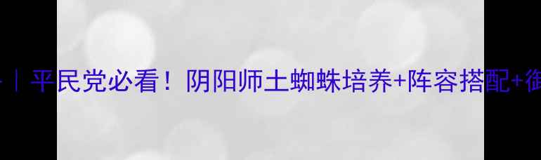 土蜘蛛全攻略平民党必看阴阳师土蜘蛛培养阵容搭配御魂平民方案